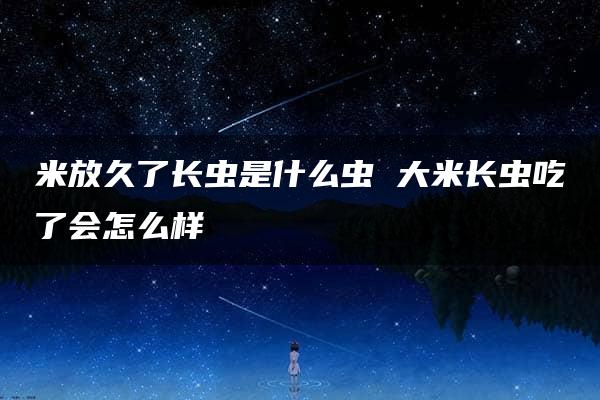 米放久了长虫是什么虫 大米长虫吃了会怎么样