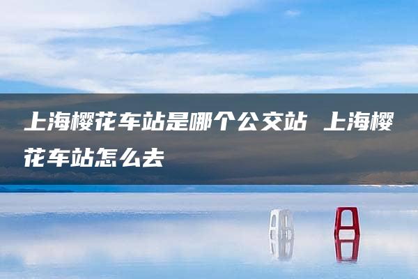 上海樱花车站是哪个公交站 上海樱花车站怎么去