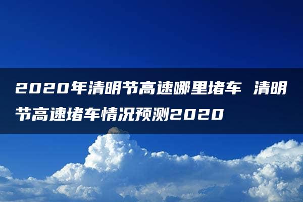 2020年清明节高速哪里堵车 清明节高速堵车情况预测2020