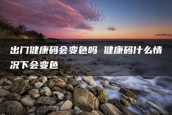 出门健康码会变色吗 健康码什么情况下会变色