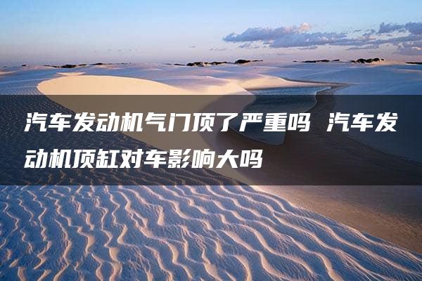 汽车发动机气门顶了严重吗 汽车发动机顶缸对车影响大吗