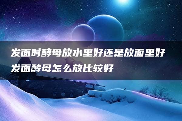 发面时酵母放水里好还是放面里好 发面酵母怎么放比较好