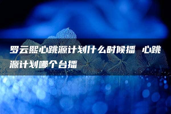 罗云熙心跳源计划什么时候播 心跳源计划哪个台播