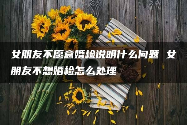 女朋友不愿意婚检说明什么问题 女朋友不想婚检怎么处理