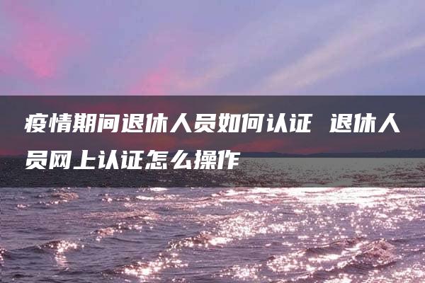 疫情期间退休人员如何认证 退休人员网上认证怎么操作