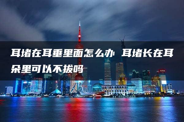 耳堵在耳垂里面怎么办 耳堵长在耳朵里可以不拔吗