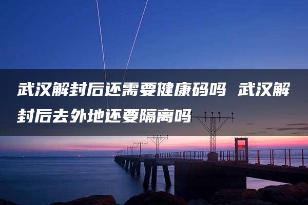 武汉解封后还需要健康码吗 武汉解封后去外地还要隔离吗