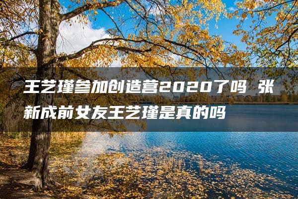 王艺瑾参加创造营2020了吗 张新成前女友王艺瑾是真的吗