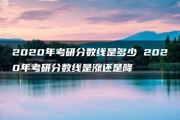 2020年考研分数线是多少 2020年考研分数线是涨还是降