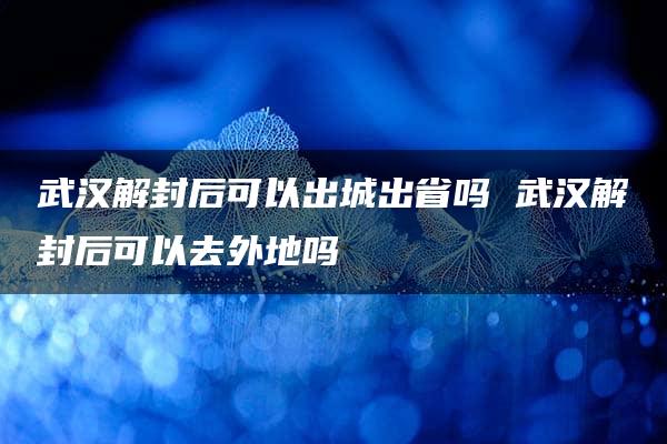 武汉解封后可以出城出省吗 武汉解封后可以去外地吗