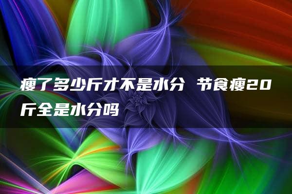 瘦了多少斤才不是水分 节食瘦20斤全是水分吗