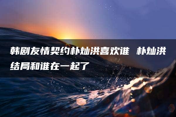 韩剧友情契约朴灿洪喜欢谁 朴灿洪结局和谁在一起了