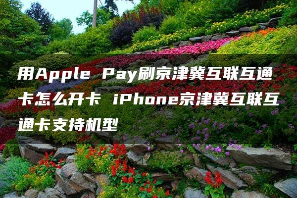 用Apple Pay刷京津冀互联互通卡怎么开卡 iPhone京津冀互联互通卡支持机型