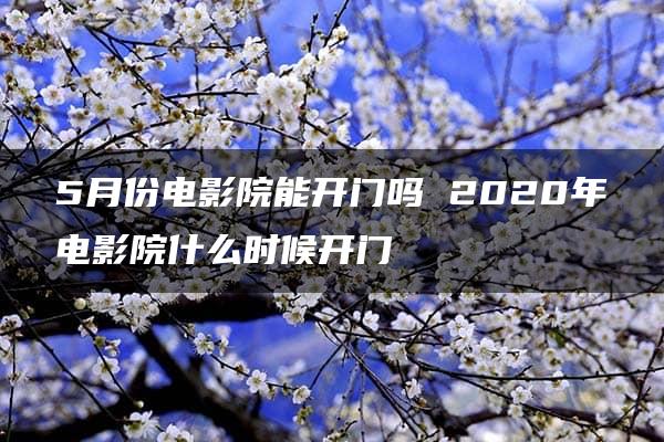 5月份电影院能开门吗 2020年电影院什么时候开门