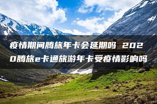 疫情期间腾旅年卡会延期吗 2020腾旅e卡通旅游年卡受疫情影响吗