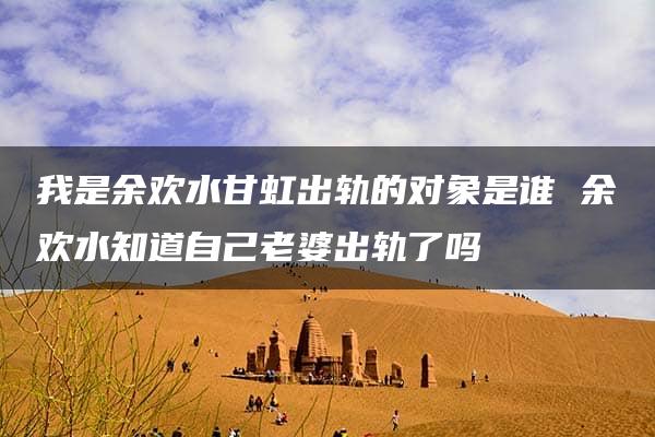 我是余欢水甘虹出轨的对象是谁 余欢水知道自己老婆出轨了吗