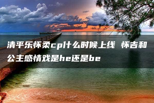 清平乐怀柔cp什么时候上线 怀吉和公主感情戏是he还是be