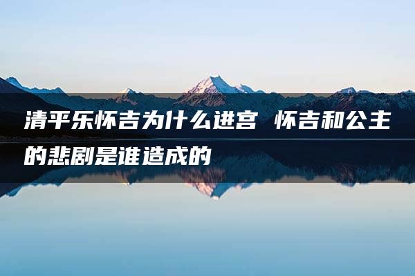 清平乐怀吉为什么进宫 怀吉和公主的悲剧是谁造成的