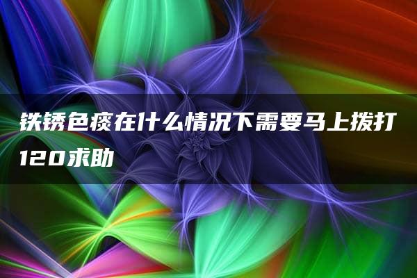 铁锈色痰在什么情况下需要马上拨打120求助