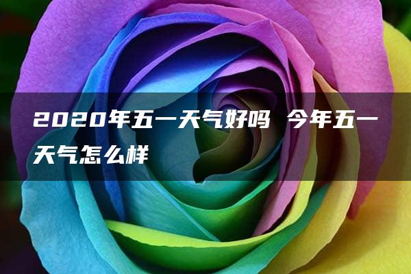 2020年五一天气好吗 今年五一天气怎么样