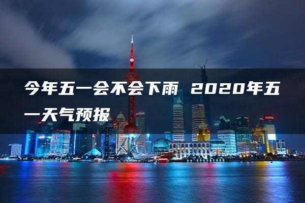 今年五一会不会下雨 2020年五一天气预报