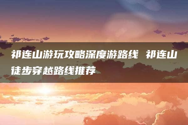 祁连山游玩攻略深度游路线 祁连山徒步穿越路线推荐