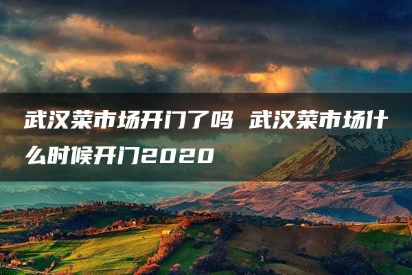 武汉菜市场开门了吗 武汉菜市场什么时候开门2020