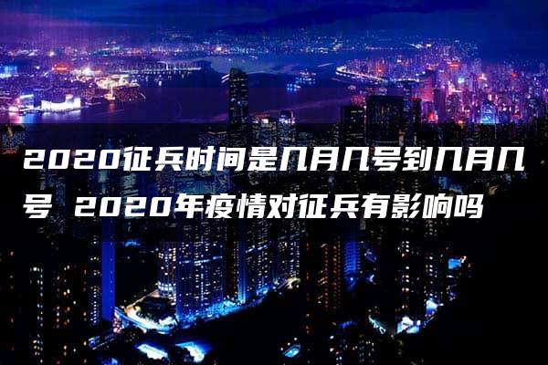 2020征兵时间是几月几号到几月几号 2020年疫情对征兵有影响吗