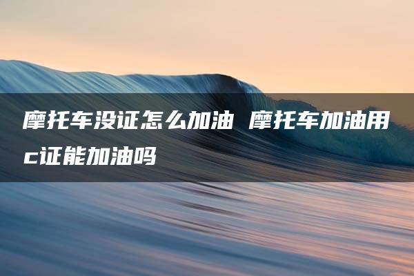 摩托车没证怎么加油 摩托车加油用c证能加油吗