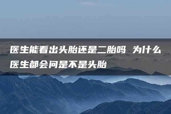 医生能看出头胎还是二胎吗 为什么医生都会问是不是头胎