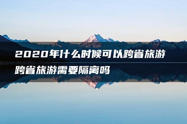 2020年什么时候可以跨省旅游 跨省旅游需要隔离吗