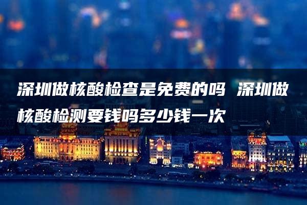 深圳做核酸检查是免费的吗 深圳做核酸检测要钱吗多少钱一次