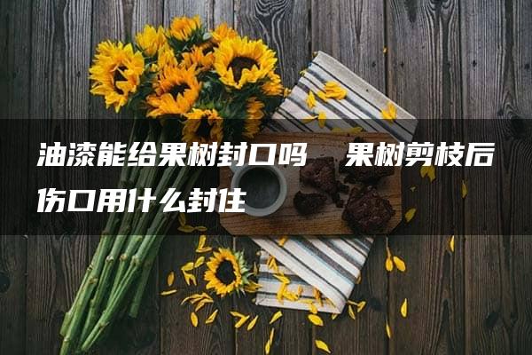 油漆能给果树封口吗 ​果树剪枝后伤口用什么封住