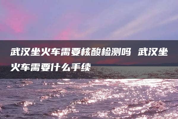 武汉坐火车需要核酸检测吗 武汉坐火车需要什么手续