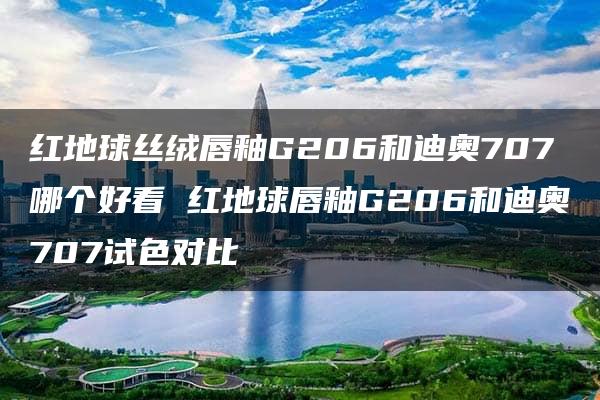 红地球丝绒唇釉G206和迪奥707哪个好看 红地球唇釉G206和迪奥707试色对比