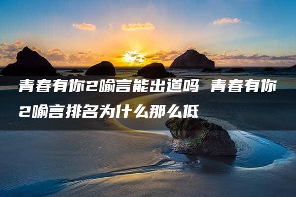 青春有你2喻言能出道吗 青春有你2喻言排名为什么那么低