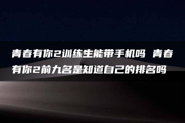 青春有你2训练生能带手机吗 青春有你2前九名是知道自己的排名吗