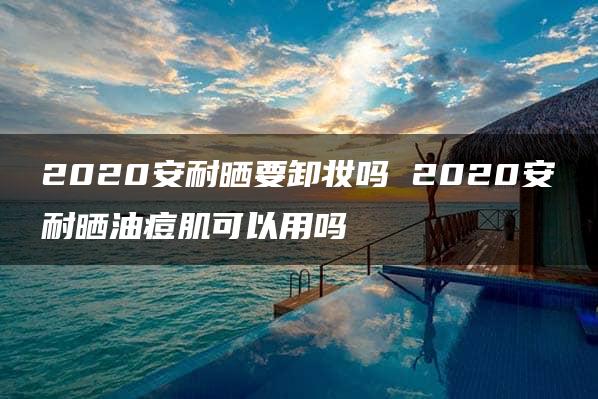 2020安耐晒要卸妆吗 2020安耐晒油痘肌可以用吗