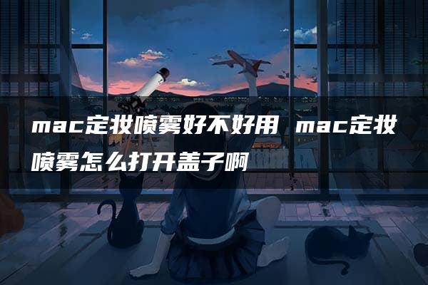 mac定妆喷雾好不好用 mac定妆喷雾怎么打开盖子啊