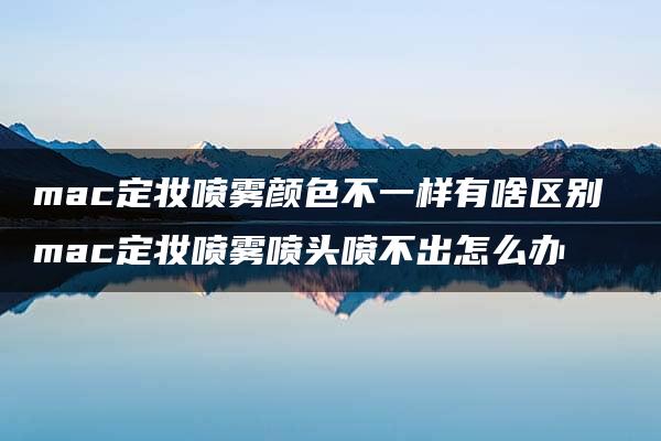 mac定妆喷雾颜色不一样有啥区别 mac定妆喷雾喷头喷不出怎么办