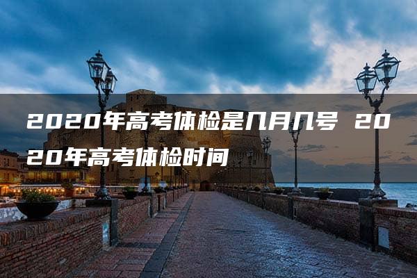 2020年高考体检是几月几号 2020年高考体检时间