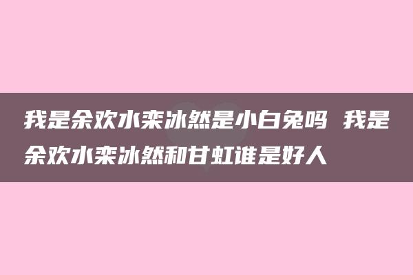 我是余欢水栾冰然是小白兔吗 我是余欢水栾冰然和甘虹谁是好人