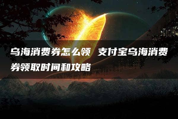 乌海消费券怎么领 支付宝乌海消费券领取时间和攻略