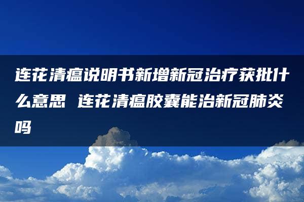 连花清瘟说明书新增新冠治疗获批什么意思 连花清瘟胶囊能治新冠肺炎吗