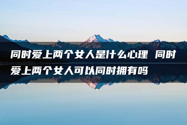 同时爱上两个女人是什么心理 同时爱上两个女人可以同时拥有吗