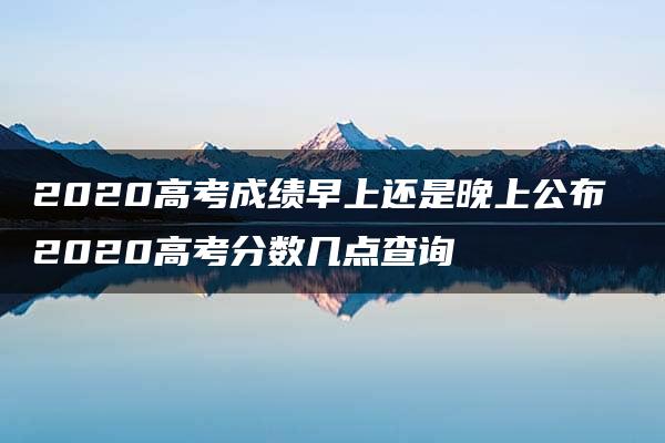 2020高考成绩早上还是晚上公布 2020高考分数几点查询