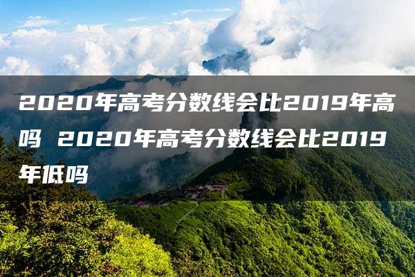 2020年高考分数线会比2019年高吗 2020年高考分数线会比2019年低吗