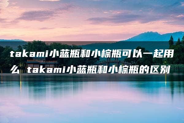 takami小蓝瓶和小棕瓶可以一起用么 takami小蓝瓶和小棕瓶的区别