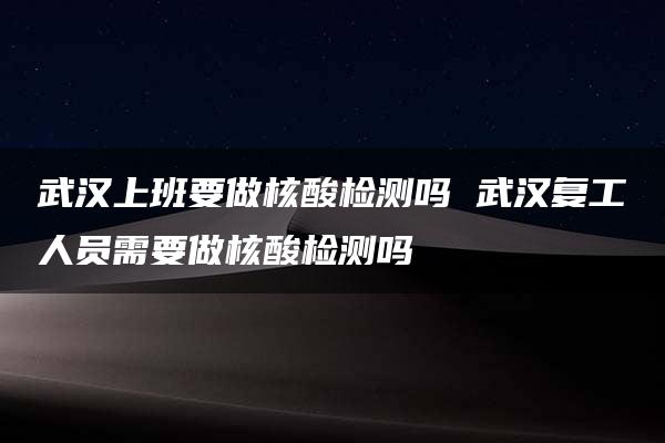 武汉上班要做核酸检测吗 武汉复工人员需要做核酸检测吗