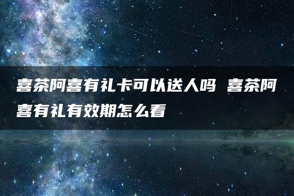 喜茶阿喜有礼卡可以送人吗 喜茶阿喜有礼有效期怎么看